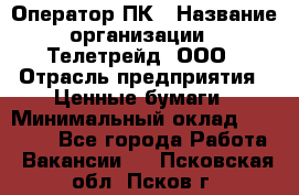 Оператор ПК › Название организации ­ Телетрейд, ООО › Отрасль предприятия ­ Ценные бумаги › Минимальный оклад ­ 40 000 - Все города Работа » Вакансии   . Псковская обл.,Псков г.